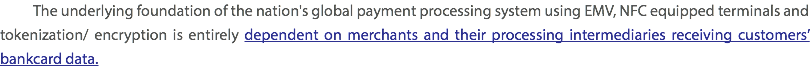  The underlying foundation of the nation's global payment processing system using EMV, NFC equipped terminals and tokenization/ encryption is entirely dependent on merchants and their processing intermediaries receiving customers’ bankcard data. 