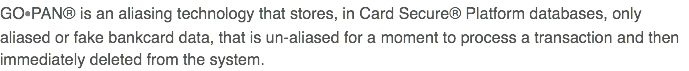GO•PAN® is an aliasing technology that stores, in Card Secure® Platform databases, only aliased or fake bankcard data, that is un-aliased for a moment to process a transaction and then immediately deleted from the system.